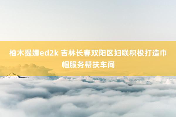 柚木提娜ed2k 吉林长春双阳区妇联积极打造巾帼服务帮扶车间