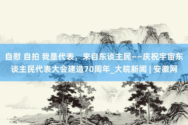 自慰 自拍 我是代表，来自东谈主民——庆祝宇宙东谈主民代表大会建造70周年_大皖新闻 | 安徽网