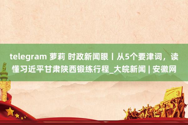 telegram 萝莉 时政新闻眼丨从5个要津词，读懂习近平甘肃陕西锻练行程_大皖新闻 | 安徽网