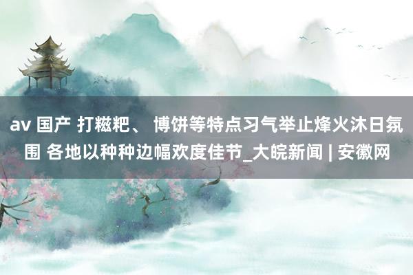 av 国产 打糍粑、 博饼等特点习气举止烽火沐日氛围 各地以种种边幅欢度佳节_大皖新闻 | 安徽网