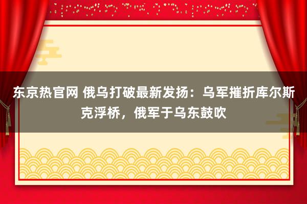 东京热官网 俄乌打破最新发扬：乌军摧折库尔斯克浮桥，俄军于乌东鼓吹