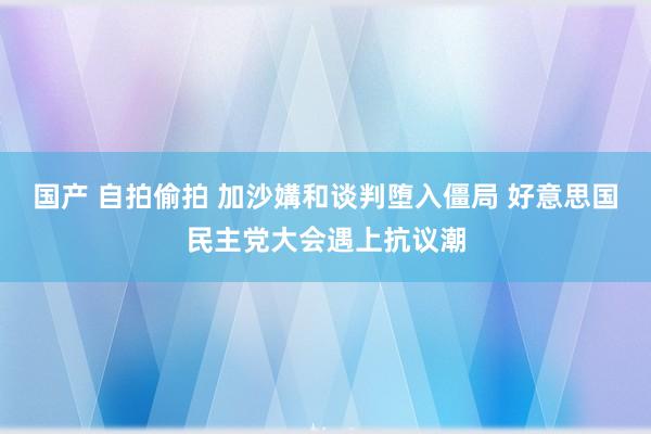 国产 自拍偷拍 加沙媾和谈判堕入僵局 好意思国民主党大会遇上抗议潮