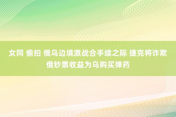 女同 偷拍 俄乌边境激战合手续之际 捷克将诈欺俄钞票收益为乌购买弹药