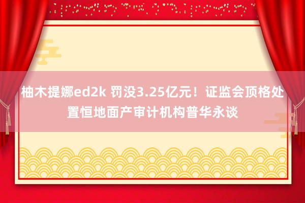 柚木提娜ed2k 罚没3.25亿元！证监会顶格处置恒地面产审计机构普华永谈