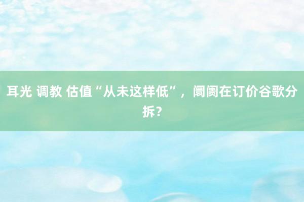 耳光 调教 估值“从未这样低”，阛阓在订价谷歌分拆？