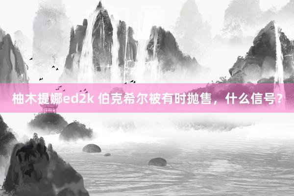 柚木提娜ed2k 伯克希尔被有时抛售，什么信号？