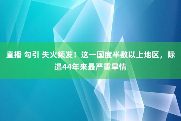 直播 勾引 失火频发！这一国度半数以上地区，际遇44年来最严重旱情