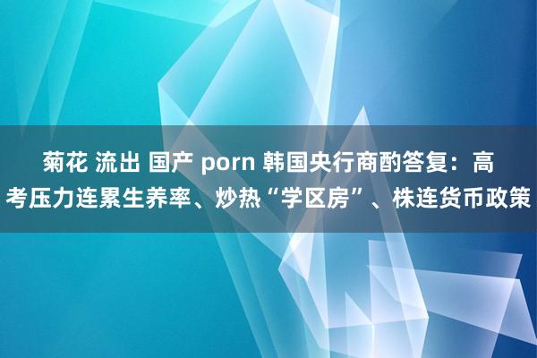 菊花 流出 国产 porn 韩国央行商酌答复：高考压力连累生养率、炒热“学区房”、株连货币政策