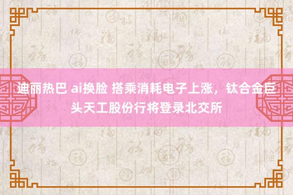 迪丽热巴 ai换脸 搭乘消耗电子上涨，钛合金巨头天工股份行将登录北交所