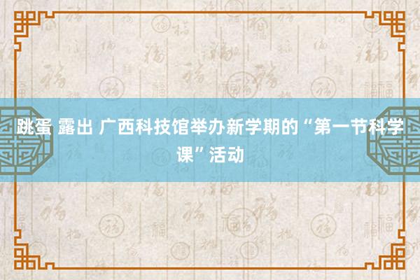 跳蛋 露出 广西科技馆举办新学期的“第一节科学课”活动