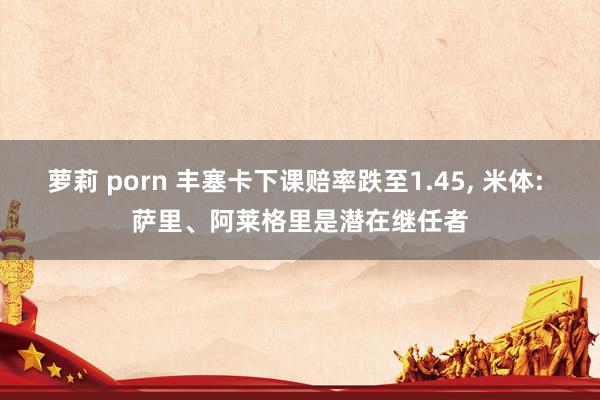 萝莉 porn 丰塞卡下课赔率跌至1.45， 米体: 萨里、阿莱格里是潜在继任者