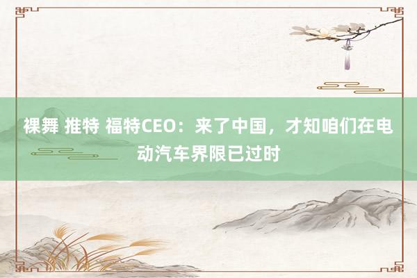 裸舞 推特 福特CEO：来了中国，才知咱们在电动汽车界限已过时