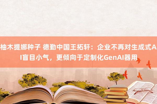 柚木提娜种子 德勤中国王拓轩：企业不再对生成式AI盲目小气，更倾向于定制化GenAI器用