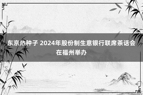 东京热种子 2024年股份制生意银行联席茶话会在福州举办