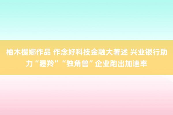 柚木提娜作品 作念好科技金融大著述 兴业银行助力“瞪羚”“独角兽”企业跑出加速率