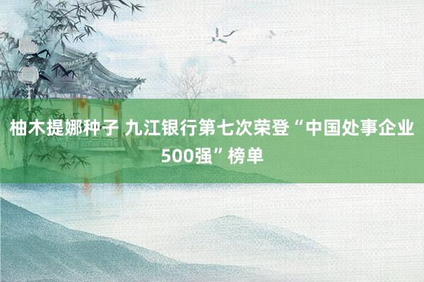 柚木提娜种子 九江银行第七次荣登“中国处事企业500强”榜单