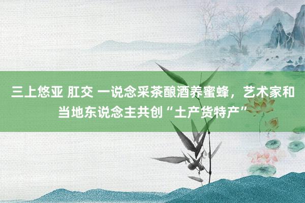 三上悠亚 肛交 一说念采茶酿酒养蜜蜂，艺术家和当地东说念主共创“土产货特产”