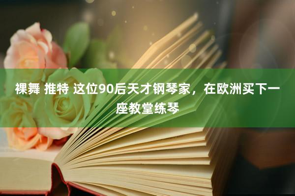 裸舞 推特 这位90后天才钢琴家，在欧洲买下一座教堂练琴