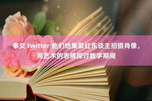 拳交 twitter 他们给集聚红东谈主拍摄肖像，用艺术的表情探讨数字期间