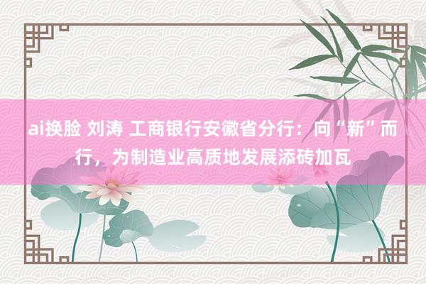 ai换脸 刘涛 工商银行安徽省分行：向“新”而行，为制造业高质地发展添砖加瓦