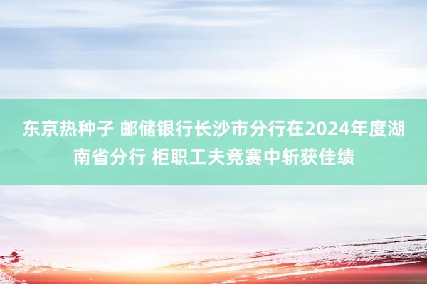 东京热种子 邮储银行长沙市分行在2024年度湖南省分行 柜职工夫竞赛中斩获佳绩