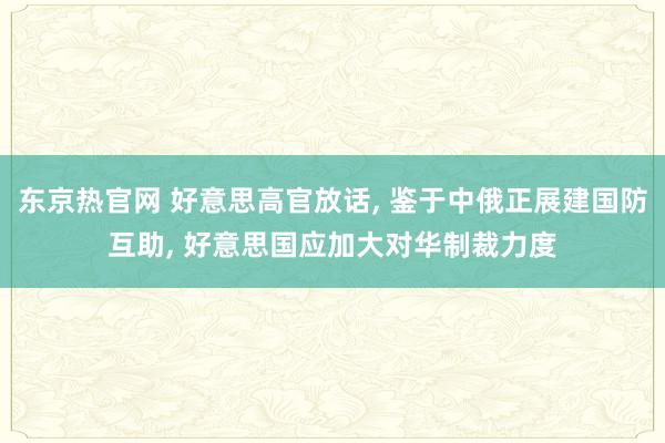 东京热官网 好意思高官放话， 鉴于中俄正展建国防互助， 好意思国应加大对华制裁力度