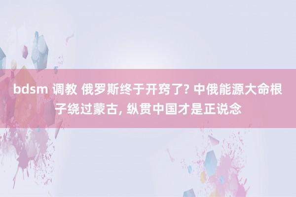 bdsm 调教 俄罗斯终于开窍了? 中俄能源大命根子绕过蒙古， 纵贯中国才是正说念