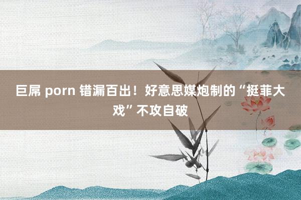 巨屌 porn 错漏百出！好意思媒炮制的“挺菲大戏”不攻自破