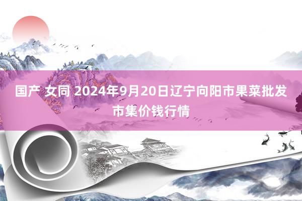 国产 女同 2024年9月20日辽宁向阳市果菜批发市集价钱行情