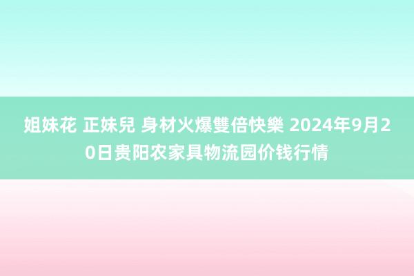 姐妹花 正妹兒 身材火爆雙倍快樂 2024年9月20日贵阳农家具物流园价钱行情