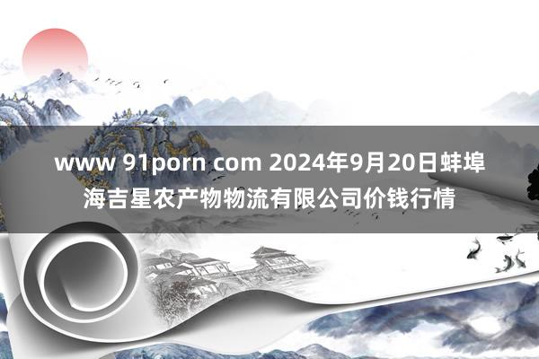 www 91porn com 2024年9月20日蚌埠海吉星农产物物流有限公司价钱行情