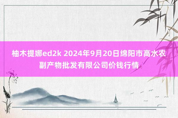 柚木提娜ed2k 2024年9月20日绵阳市高水农副产物批发有限公司价钱行情