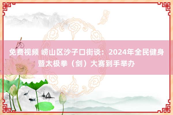 免费视频 崂山区沙子口街谈：2024年全民健身暨太极拳（剑）大赛到手举办