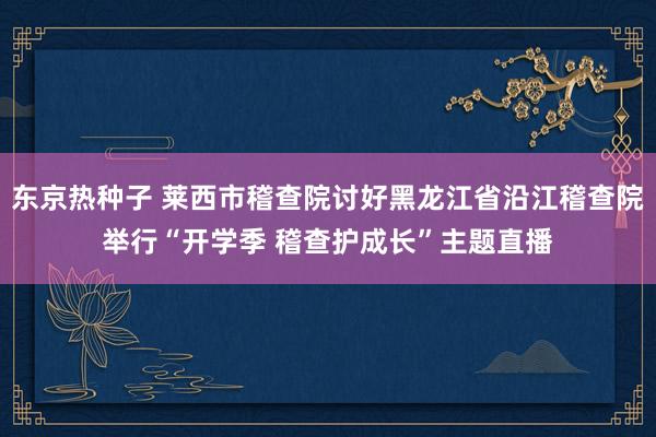 东京热种子 莱西市稽查院讨好黑龙江省沿江稽查院举行“开学季 稽查护成长”主题直播