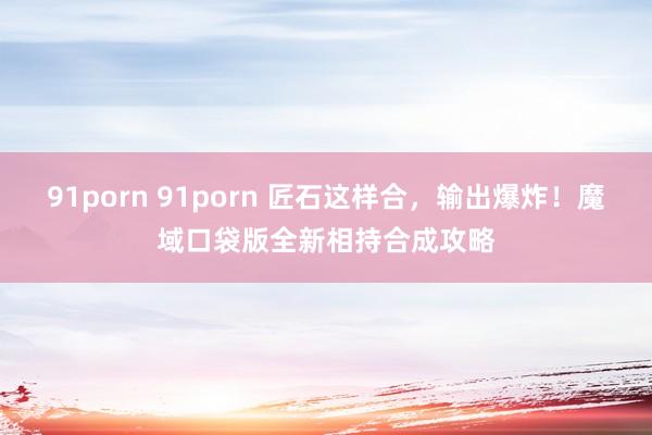 91porn 91porn 匠石这样合，输出爆炸！魔域口袋版全新相持合成攻略