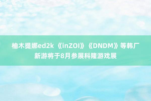 柚木提娜ed2k 《inZOI》《DNDM》等韩厂新游将于8月参展科隆游戏展