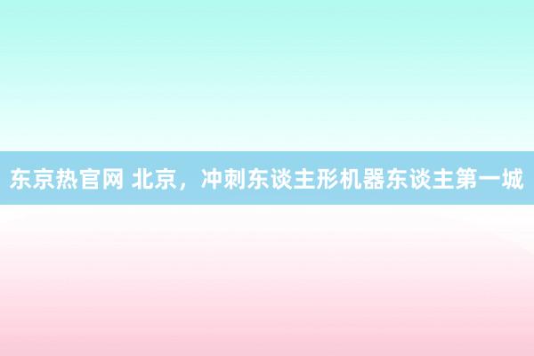 东京热官网 北京，冲刺东谈主形机器东谈主第一城