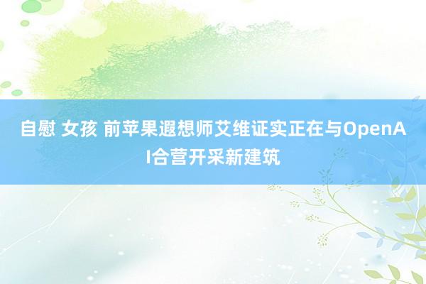 自慰 女孩 前苹果遐想师艾维证实正在与OpenAI合营开采新建筑