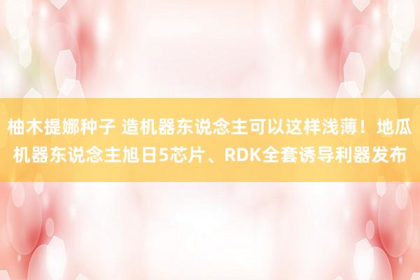 柚木提娜种子 造机器东说念主可以这样浅薄！地瓜机器东说念主旭日5芯片、RDK全套诱导利器发布