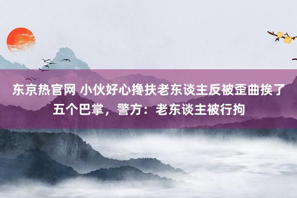 东京热官网 小伙好心搀扶老东谈主反被歪曲挨了五个巴掌，警方：老东谈主被行拘