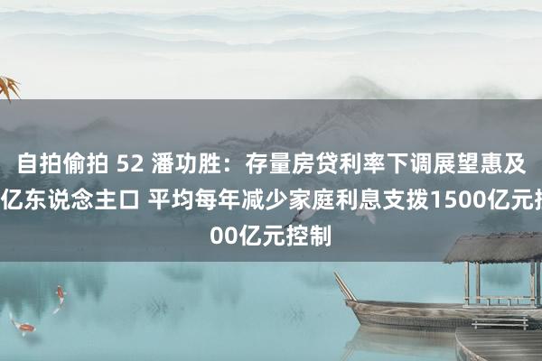 自拍偷拍 52 潘功胜：存量房贷利率下调展望惠及1.5亿东说念主口 平均每年减少家庭利息支拨1500亿元控制