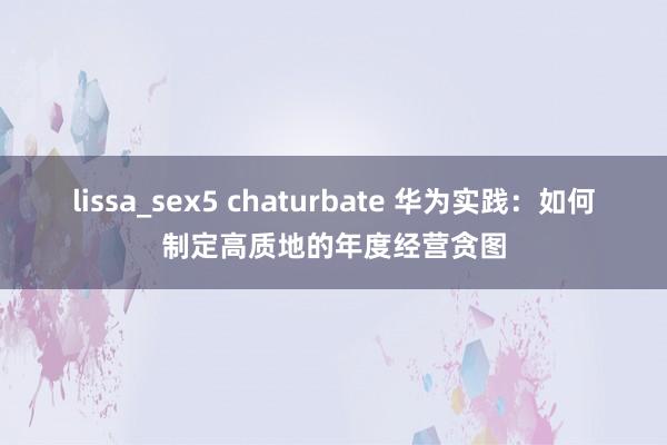 lissa_sex5 chaturbate 华为实践：如何制定高质地的年度经营贪图