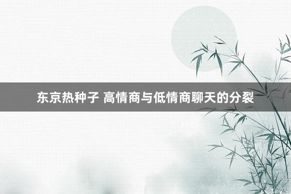 东京热种子 高情商与低情商聊天的分裂