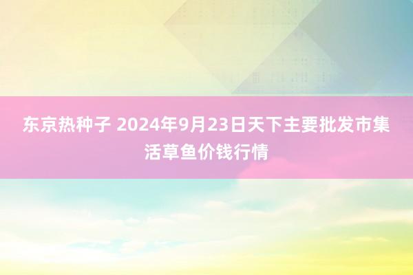 东京热种子 2024年9月23日天下主要批发市集活草鱼价钱行情