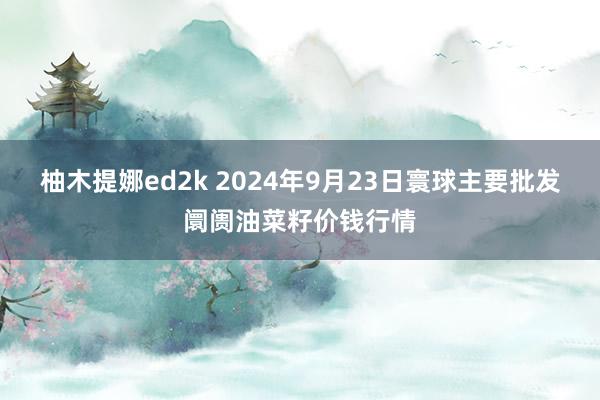 柚木提娜ed2k 2024年9月23日寰球主要批发阛阓油菜籽价钱行情