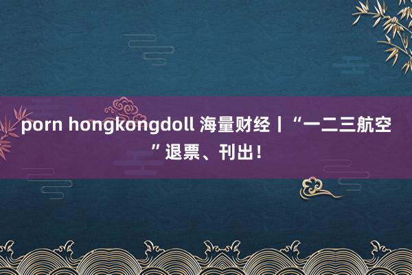 porn hongkongdoll 海量财经丨“一二三航空”退票、刊出！