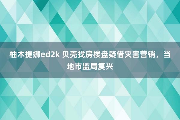 柚木提娜ed2k 贝壳找房楼盘疑借灾害营销，当地市监局复兴