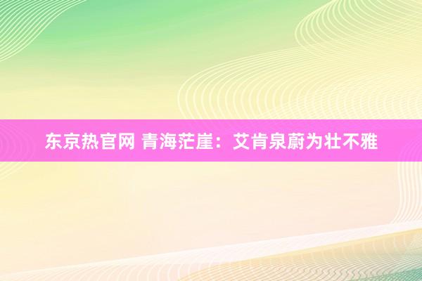 东京热官网 青海茫崖：艾肯泉蔚为壮不雅