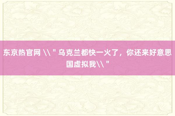 东京热官网 \＂乌克兰都快一火了，你还来好意思国虚拟我\＂