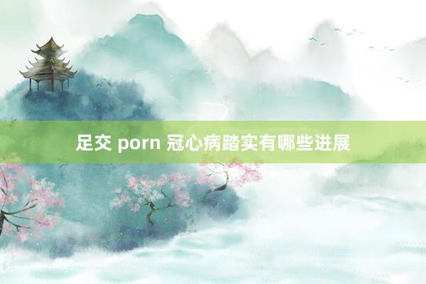 足交 porn 冠心病踏实有哪些进展